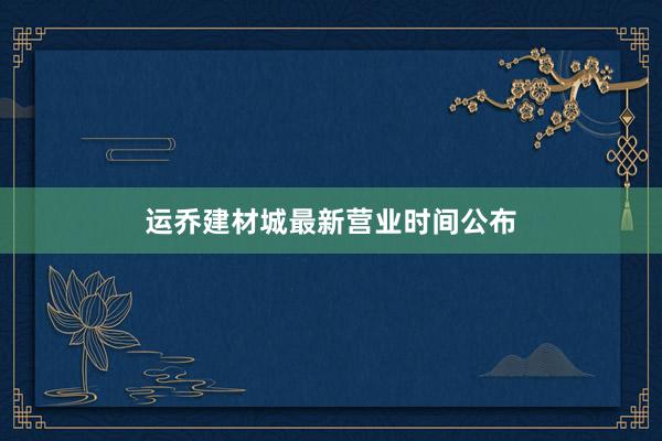 运乔建材城最新营业时间公布